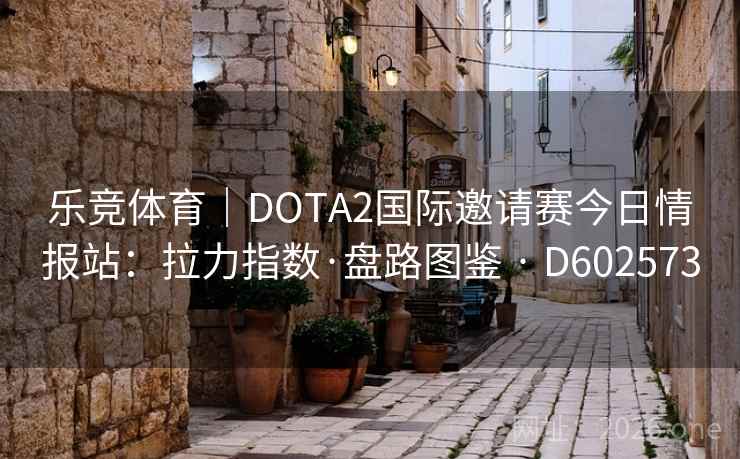 乐竞体育｜DOTA2国际邀请赛今日情报站：拉力指数·盘路图鉴 · D602573