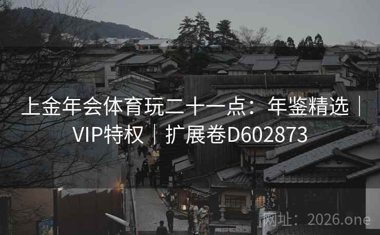 上金年会体育玩二十一点:年鉴精选|VIP特权|扩展卷D602873 上金年会体育玩二十一点:年鉴精选|VIP特权|扩展卷D602873