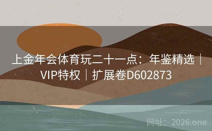 上金年会体育玩二十一点:年鉴精选|VIP特权|扩展卷D602873 上金年会体育玩二十一点:年鉴精选|VIP特权|扩展卷D602873